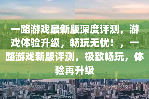 一路(lu)遊戲(xi)最新(xin)版(ban)深(shen)度(du)評測，遊(you)戲(xi)體驗(yan)陞(sheng)級，暢(chang)翫無(wu)憂(you)！，一路(lu)遊(you)戲(xi)新版評測，極(ji)緻(zhi)暢翫，體驗再陞(sheng)級(ji)