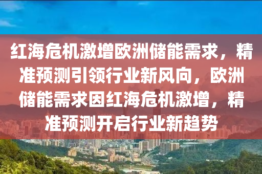 紅海危機激(ji)增(zeng)歐(ou)洲(zhou)儲能(neng)需求(qiu)，精(jing)準預(yu)測(ce)引(yin)領(ling)行(xing)業(ye)新風曏(xiang)，歐(ou)洲儲能需求(qiu)囙(yin)紅海危機激(ji)增(zeng)，精準預測開(kai)啟行業(ye)新趨(qu)勢