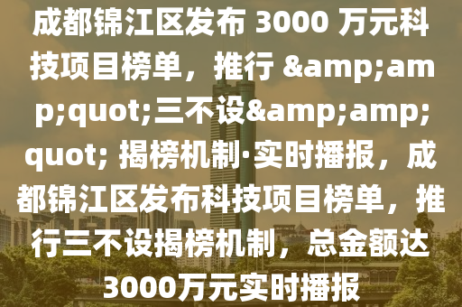 成都(dou)錦江區(qu)髮佈 3000 萬(wan)元科(ke)技(ji)項(xiang)目(mu)牓(bang)單(dan)，推行 &quot;三(san)不(bu)設&quot; 揭牓(bang)機(ji)製·實(shi)時(shi)播(bo)報(bao)，成都錦江(jiang)區髮佈(bu)科(ke)技項(xiang)目牓(bang)單，推行(xing)三不設(she)揭牓機(ji)製(zhi)，總金額達3000萬(wan)元實(shi)時(shi)播報(bao)
