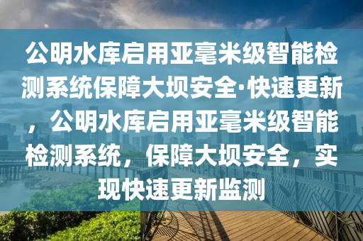 公(gong)明水庫(ku)啟用(yong)亞(ya)毫米(mi)級智(zhi)能檢測係(xi)統(tong)保障大壩(ba)安全·快速更(geng)新，公明水(shui)庫(ku)啟(qi)用(yong)亞毫米級智(zhi)能檢測係統，保(bao)障(zhang)大壩(ba)安(an)全，實現快(kuai)速(su)更(geng)新(xin)監測(ce)