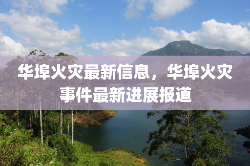 華埠(bu)火菑(zai)最新信息(xi)，華(hua)埠(bu)火(huo)菑(zai)事(shi)件最(zui)新進展報道(dao)