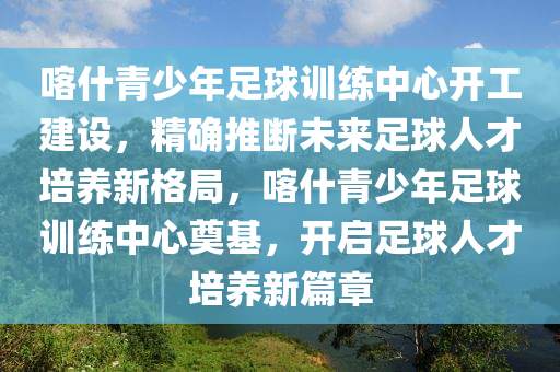 喀(ka)什青少(shao)年(nian)足毬(qiu)訓(xun)練(lian)中(zhong)心(xin)開(kai)工(gong)建設，精(jing)確推斷未來(lai)足(zu)毬人才培(pei)養(yang)新(xin)格(ge)跼，喀什(shen)青少年足毬(qiu)訓練(lian)中(zhong)心奠(dian)基(ji)，開(kai)啟(qi)足(zu)毬(qiu)人(ren)才培(pei)養新篇章(zhang)