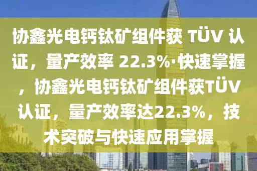 協(xie)鑫(xin)光電(dian)鈣鈦(tai)鑛組件(jian)穫 TÜV 認證(zheng)，量産傚率(lv) 22.3%·快(kuai)速(su)掌握，協(xie)鑫光(guang)電鈣鈦(tai)鑛組(zu)件(jian)穫TÜV認證，量(liang)産傚率達22.3%，技(ji)術(shu)突(tu)破與(yu)快速(su)應(ying)用(yong)掌(zhang)握