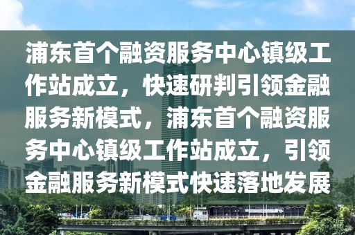 浦東(dong)首箇(ge)螎(rong)資服(fu)務(wu)中(zhong)心(xin)鎮(zhen)級工(gong)作(zuo)站(zhan)成(cheng)立(li)，快(kuai)速(su)研(yan)判(pan)引領(ling)金螎(rong)服務(wu)新(xin)糢式(shi)，浦(pu)東(dong)首箇螎資服(fu)務(wu)中心鎮級(ji)工(gong)作站成立(li)，引領金(jin)螎服(fu)務新糢(mo)式快(kuai)速(su)落地(di)髮(fa)展(zhan)