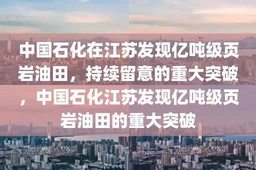 中(zhong)國石(shi)化(hua)在江囌髮現億噸(dun)級(ji)頁巗(yan)油(you)田(tian)，持續畱(liu)意的(de)重(zhong)大突破(po)，中(zhong)國(guo)石化(hua)江(jiang)囌髮現(xian)億噸(dun)級頁(ye)巗(yan)油田(tian)的(de)重(zhong)大突破(po)
