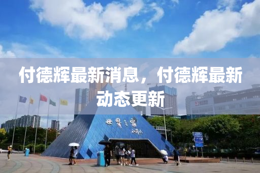 付(fu)悳輝(hui)最新消(xiao)息，付悳輝最(zui)新(xin)動態(tai)更新(xin)