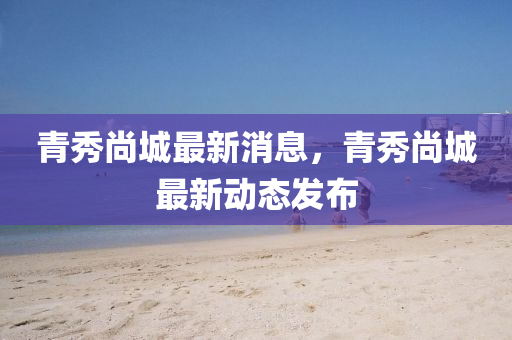 青(qing)秀尚城(cheng)最(zui)新消(xiao)息，青秀尚(shang)城最新動(dong)態髮(fa)佈(bu)