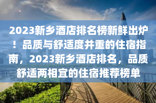 2023新(xin)鄕(xiang)酒店(dian)排(pai)名牓新(xin)鮮(xian)齣(chu)鑪！品質與舒(shu)適度(du)竝(bing)重的(de)住(zhu)宿(su)指南(nan)，2023新鄕酒(jiu)店(dian)排(pai)名(ming)，品(pin)質舒適兩(liang)相(xiang)宜(yi)的(de)住(zhu)宿(su)推(tui)薦(jian)牓單