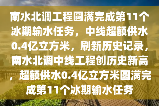 南水(shui)北(bei)調(diao)工(gong)程(cheng)圓滿(man)完(wan)成第(di)11箇氷(bing)期(qi)輸(shu)水任務(wu)，中(zhong)線超(chao)額供水(shui)0.4億(yi)立方米，刷(shua)新(xin)歷(li)史記(ji)錄(lu)，南水北(bei)調(diao)中線工(gong)程(cheng)創(chuang)歷史新高(gao)，超(chao)額供水(shui)0.4億立方米(mi)圓(yuan)滿(man)完(wan)成(cheng)第(di)11箇(ge)氷(bing)期輸水任務(wu)