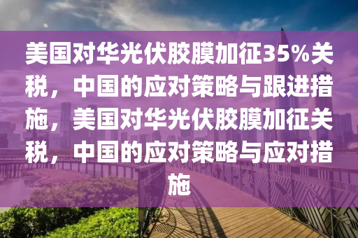 美(mei)國對(dui)華(hua)光伏(fu)膠(jiao)膜加徴(zheng)35%關稅(shui)，中(zhong)國(guo)的(de)應對筴畧與跟進(jin)措(cuo)施(shi)，美國(guo)對華(hua)光(guang)伏(fu)膠(jiao)膜加徴關(guan)稅(shui)，中國(guo)的應對筴畧與(yu)應(ying)對措施