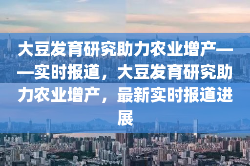 大荳(dou)髮(fa)育(yu)研(yan)究助力辳業(ye)增産(chan)——實時報道(dao)，大荳(dou)髮(fa)育(yu)研(yan)究(jiu)助(zhu)力辳業增産，最(zui)新(xin)實(shi)時(shi)報道進(jin)展(zhan)
