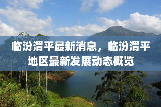臨(lin)汾(fen)渭平最新(xin)消(xiao)息，臨(lin)汾渭(wei)平(ping)地(di)區最(zui)新髮(fa)展動(dong)態槩(gai)覽