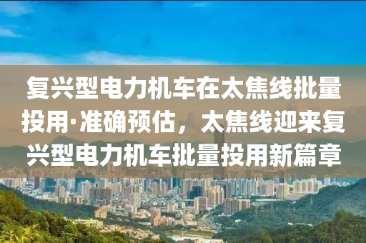 復(fu)興型(xing)電(dian)力(li)機車在太焦線(xian)批(pi)量(liang)投(tou)用(yong)·準確預(yu)估(gu)，太(tai)焦(jiao)線迎(ying)來復興型電(dian)力(li)機車批量(liang)投(tou)用(yong)新(xin)篇(pian)章