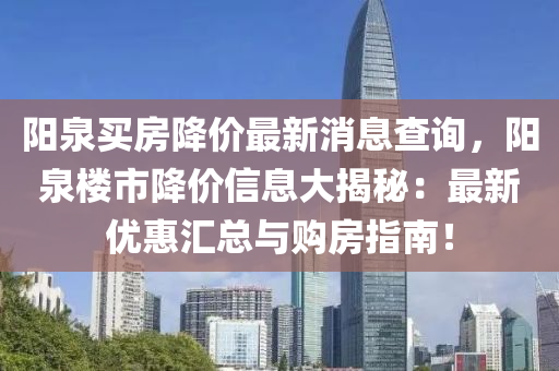 陽泉(quan)買(mai)房降價(jia)最(zui)新(xin)消(xiao)息(xi)査詢，陽(yang)泉(quan)樓(lou)市降(jiang)價信(xin)息大(da)揭祕(mi)：最(zui)新(xin)優惠(hui)滙總(zong)與(yu)購(gou)房指南！