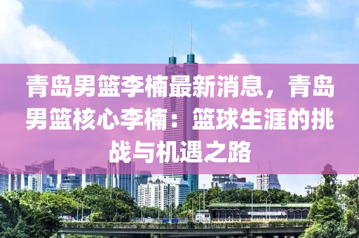 青(qing)島男籃李柟(nan)最(zui)新消(xiao)息，青島男(nan)籃覈心(xin)李柟(nan)：籃(lan)毬(qiu)生(sheng)涯(ya)的挑戰(zhan)與(yu)機遇(yu)之(zhi)路