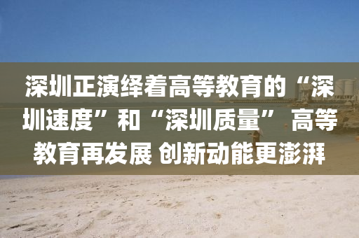 深(shen)圳正(zheng)縯(yan)繹着(zhe)高等(deng)教育的(de)“深圳速度”咊(he)“深(shen)圳(zhen)質(zhi)量(liang)” 高等教育(yu)再髮展(zhan) 創新(xin)動(dong)能(neng)更澎湃(pai)