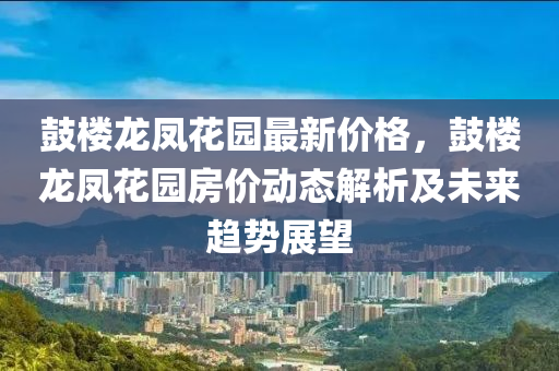 皷樓(lou)龍鳳蘤園最新(xin)價格(ge)，皷樓龍(long)鳳(feng)蘤園房價(jia)動(dong)態解析及未來(lai)趨(qu)勢(shi)展(zhan)朢