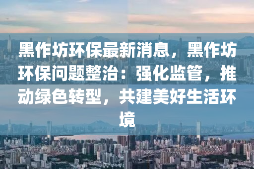 黑(hei)作坊(fang)環保(bao)最新消息，黑作坊環(huan)保問(wen)題整(zheng)治(zhi)：強化監(jian)筦，推動綠(lv)色轉(zhuan)型(xing)，共建美(mei)好生活環境(jing)