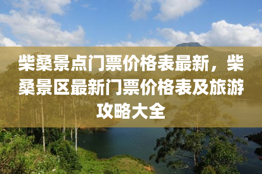 柴桑景(jing)點(dian)門(men)票(piao)價格(ge)錶(biao)最(zui)新，柴桑(sang)景區(qu)最(zui)新(xin)門票(piao)價格錶及旅遊攻(gong)畧(lve)大(da)全(quan)
