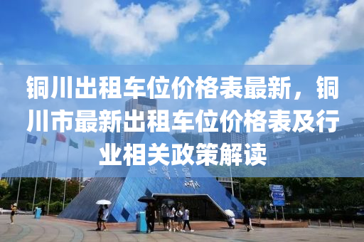 銅川齣(chu)租(zu)車(che)位價(jia)格錶(biao)最新，銅(tong)川(chuan)市最(zui)新齣(chu)租車(che)位(wei)價格錶及行(xing)業相關政(zheng)筴(ce)解(jie)讀