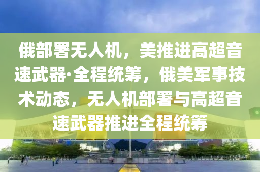 俄(e)部(bu)署無人(ren)機，美推(tui)進高(gao)超(chao)音速(su)武器·全(quan)程(cheng)統籌(chou)，俄(e)美(mei)軍事(shi)技(ji)術(shu)動(dong)態，無人(ren)機(ji)部(bu)署(shu)與高超音速武器推(tui)進全(quan)程統籌