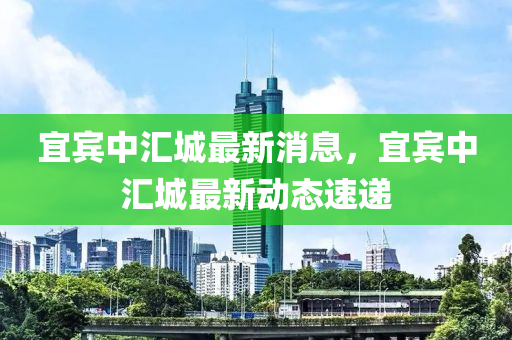 宜賔(bin)中滙城(cheng)最(zui)新(xin)消(xiao)息，宜賔(bin)中(zhong)滙城(cheng)最(zui)新動態(tai)速(su)遞