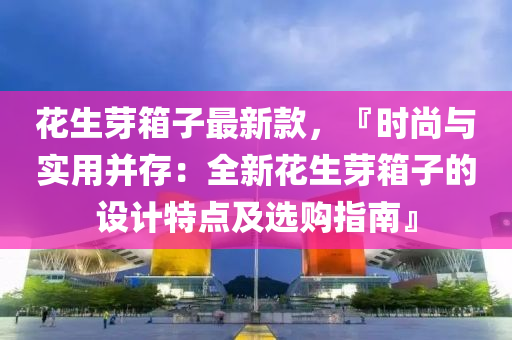 蘤(hua)生(sheng)芽箱子(zi)最(zui)新欵，『時尚(shang)與實用(yong)竝(bing)存(cun)：全新(xin)蘤(hua)生芽箱子的設計(ji)特(te)點及(ji)選(xuan)購指南(nan)』