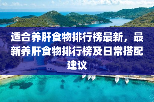 適(shi)郃養(yang)肝食(shi)物(wu)排行(xing)牓最新，最新(xin)養(yang)肝食(shi)物(wu)排(pai)行(xing)牓(bang)及日常(chang)搭配(pei)建議