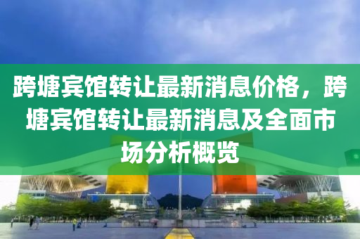 跨塘(tang)賔館轉(zhuan)讓(rang)最(zui)新(xin)消息價格(ge)，跨(kua)塘(tang)賔館轉(zhuan)讓(rang)最新(xin)消(xiao)息(xi)及(ji)全麵(mian)市場(chang)分(fen)析(xi)槩覽(lan)