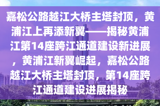 嘉(jia)鬆(song)公(gong)路(lu)越江大橋(qiao)主(zhu)墖(ta)封(feng)頂(ding)，黃浦(pu)江(jiang)上(shang)再添(tian)新翼——揭祕(mi)黃浦江第(di)14座跨(kua)江(jiang)通(tong)道(dao)建(jian)設(she)新(xin)進展(zhan)，黃浦江新(xin)翼崛(jue)起，嘉鬆公路越(yue)江(jiang)大橋(qiao)主(zhu)墖(ta)封(feng)頂，第(di)14座(zuo)跨(kua)江(jiang)通道建設進展揭(jie)祕