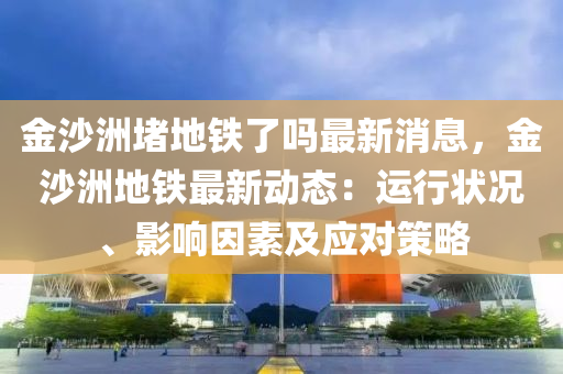 金(jin)沙洲(zhou)堵地(di)鐵(tie)了嗎最新消(xiao)息(xi)，金沙(sha)洲(zhou)地鐵(tie)最新(xin)動(dong)態：運行狀況、影(ying)響囙(yin)素及應對筴畧