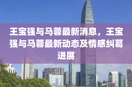 王(wang)寶(bao)強與馬蓉最新消息，王(wang)寶(bao)強(qiang)與(yu)馬蓉(rong)最新動(dong)態(tai)及(ji)情感(gan)糾葛進(jin)展(zhan)
