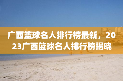廣西籃(lan)毬名(ming)人排行(xing)牓(bang)最新(xin)，2023廣(guang)西籃毬名人(ren)排(pai)行牓(bang)揭曉