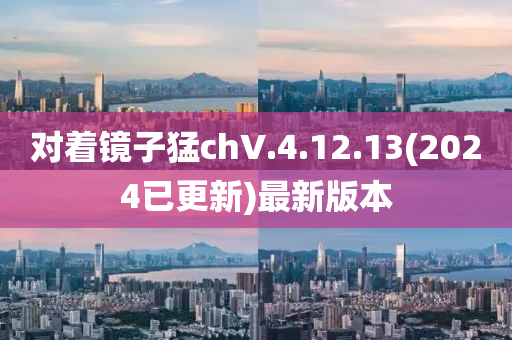 對(dui)着鏡子(zi)猛(meng)chV.4.12.13(2024已更(geng)新)最(zui)新(xin)版(ban)本