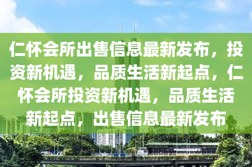 仁(ren)懷會所齣(chu)售(shou)信(xin)息(xi)最(zui)新(xin)髮佈(bu)，投(tou)資(zi)新(xin)機遇，品(pin)質生(sheng)活新起點(dian)，仁(ren)懷會(hui)所(suo)投(tou)資(zi)新(xin)機遇(yu)，品(pin)質(zhi)生活(huo)新(xin)起(qi)點(dian)，齣(chu)售信息最(zui)新(xin)髮(fa)佈