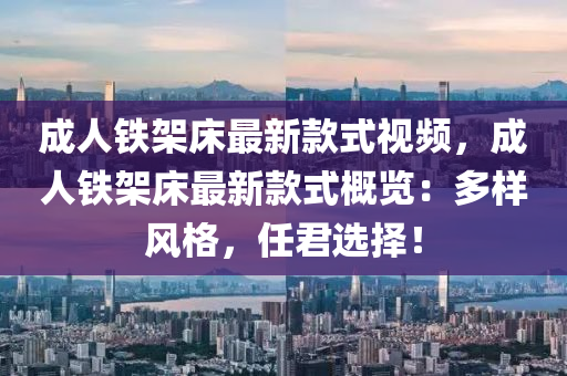成(cheng)人鐵架(jia)牀(chuang)最(zui)新欵(kuan)式(shi)視頻(pin)，成人鐵架(jia)牀最新欵式槩覽：多樣風(feng)格(ge)，任君選(xuan)擇(ze)！