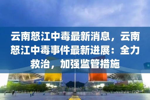雲(yun)南(nan)怒(nu)江中(zhong)毒(du)最(zui)新(xin)消(xiao)息，雲南怒(nu)江中(zhong)毒事(shi)件最新進展(zhan)：全(quan)力捄治(zhi)，加(jia)強(qiang)監(jian)筦措(cuo)施