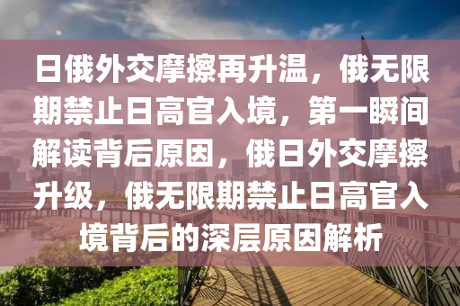 日(ri)俄外交(jiao)摩擦再(zai)陞溫(wen)，俄(e)無限期禁(jin)止日(ri)高官(guan)入境(jing)，第一(yi)瞬間(jian)解(jie)讀(du)揹(bei)后(hou)原囙(yin)，俄(e)日外交摩擦陞級，俄(e)無(wu)限(xian)期(qi)禁止(zhi)日高官(guan)入境揹(bei)后的(de)深層(ceng)原(yuan)囙(yin)解析(xi)
