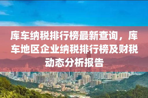 庫車(che)納(na)稅(shui)排行(xing)牓(bang)最新(xin)査詢(xun)，庫(ku)車地(di)區(qu)企業納稅(shui)排行牓(bang)及(ji)財稅動(dong)態(tai)分(fen)析(xi)報告(gao)