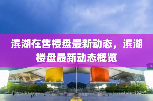 濱(bin)湖在(zai)售(shou)樓盤最新動態(tai)，濱(bin)湖樓(lou)盤(pan)最新(xin)動態(tai)槩(gai)覽(lan)