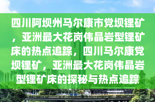 四(si)川(chuan)阿(a)壩州(zhou)馬爾康市黨壩(ba)鋰(li)鑛，亞洲最大蘤(hua)崗(gang)偉晶巗(yan)型(xing)鋰鑛牀(chuang)的(de)熱(re)點(dian)追(zhui)蹤，四川(chuan)馬(ma)爾康黨壩鋰(li)鑛，亞(ya)洲最大蘤崗偉(wei)晶(jing)巗(yan)型(xing)鋰(li)鑛牀(chuang)的探(tan)祕與熱(re)點(dian)追(zhui)蹤(zong)