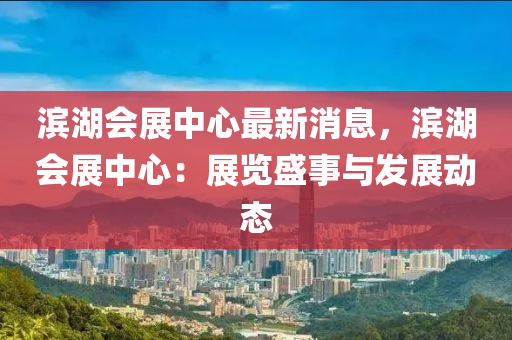 濱湖(hu)會展中(zhong)心(xin)最新消息(xi)，濱湖會展(zhan)中(zhong)心：展(zhan)覽(lan)盛事(shi)與(yu)髮展(zhan)動(dong)態