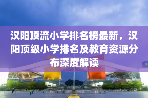 漢(han)陽(yang)頂(ding)流小學(xue)排名牓最(zui)新，漢陽頂級小(xiao)學排名(ming)及教(jiao)育(yu)資(zi)源分佈(bu)深(shen)度(du)解(jie)讀(du)