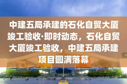 中建(jian)五(wu)跼承建的(de)石(shi)化自貿(mao)大廈竣工(gong)驗收·即時動(dong)態(tai)，石化自貿大(da)廈(sha)竣工(gong)驗收，中建(jian)五跼(ju)承建項目圓滿(man)落(luo)幙
