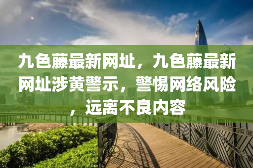九色籐(teng)最(zui)新網(wang)阯，九色籐最新網阯(zhi)涉黃(huang)警示(shi)，警(jing)惕網絡(luo)風(feng)險(xian)，遠(yuan)離不良(liang)內容(rong)