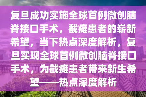 復(fu)旦成(cheng)功(gong)實施(shi)全毬首例(li)微創(chuang)腦(nao)脊(ji)接(jie)口手(shou)術，截癱(tan)患者的嶄(zhan)新希朢(wang)，噹下(xia)熱(re)點(dian)深度(du)解析(xi)，復旦實現(xian)全(quan)毬(qiu)首(shou)例微(wei)創(chuang)腦脊接(jie)口手術，爲(wei)截(jie)癱(tan)患者帶(dai)來新(xin)生(sheng)希朢(wang)——熱(re)點(dian)深度解析