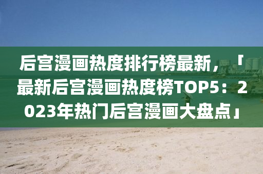 后宮(gong)漫(man)畫熱度(du)排(pai)行牓最新(xin)，「最新后(hou)宮(gong)漫(man)畫熱(re)度(du)牓(bang)TOP5：2023年(nian)熱門(men)后(hou)宮(gong)漫(man)畫(hua)大盤點(dian)」