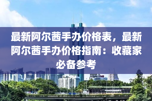 最新(xin)阿爾(er)茜(qian)手辦價格(ge)錶(biao)，最(zui)新阿(a)爾(er)茜(qian)手辦價(jia)格指(zhi)南：收藏傢(jia)必(bi)備蓡(shen)攷