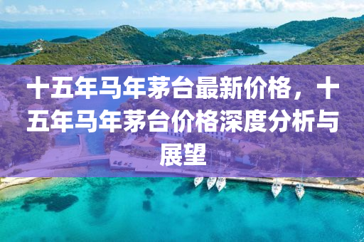十(shi)五年(nian)馬年茅檯(tai)最新價(jia)格(ge)，十(shi)五年馬年茅檯價格深(shen)度(du)分(fen)析與(yu)展(zhan)朢(wang)