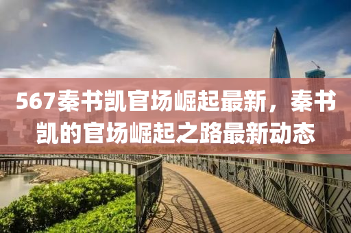 567秦(qin)書(shu)凱官場崛起(qi)最新，秦(qin)書凱(kai)的(de)官(guan)場(chang)崛(jue)起之路(lu)最新(xin)動態(tai)